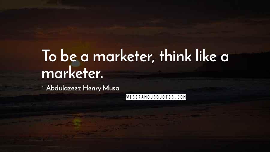 Abdulazeez Henry Musa quotes: To be a marketer, think like a marketer.