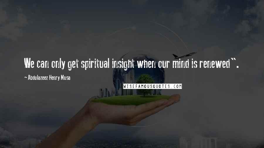 Abdulazeez Henry Musa quotes: We can only get spiritual insight when our mind is renewed".