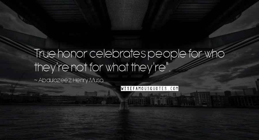 Abdulazeez Henry Musa quotes: True honor celebrates people for who they're not for what they're".