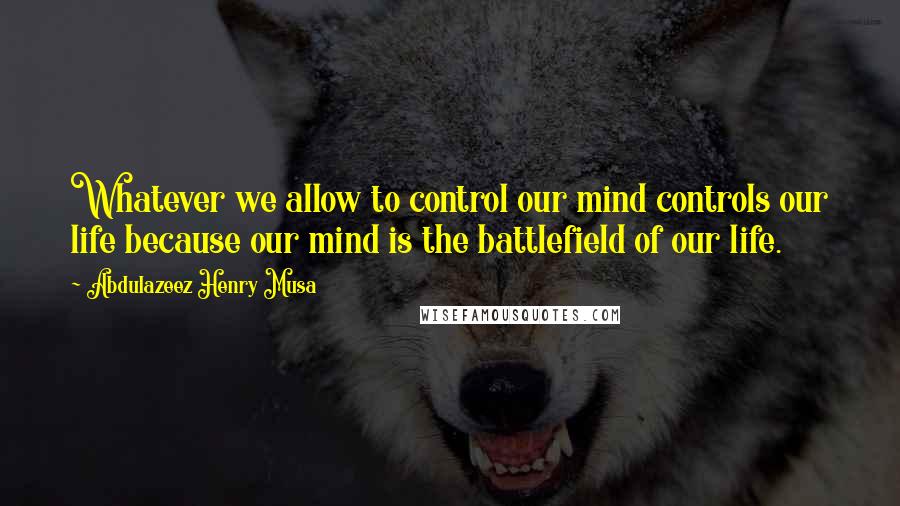 Abdulazeez Henry Musa quotes: Whatever we allow to control our mind controls our life because our mind is the battlefield of our life. Abdulazeez Henry Musa quotes: Whatever we allow to control our mind controls our life because our mind is the battlefield of our life.