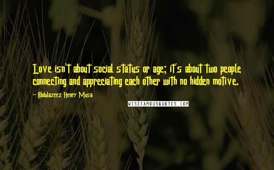 Abdulazeez Henry Musa quotes: Love isn't about social status or age; it's about two people connecting and appreciating each other with no hidden motive. Abdulazeez Henry Musa quotes: Love isn't about social status or age; it's about two people connecting and appreciating each other with no hidden motive.