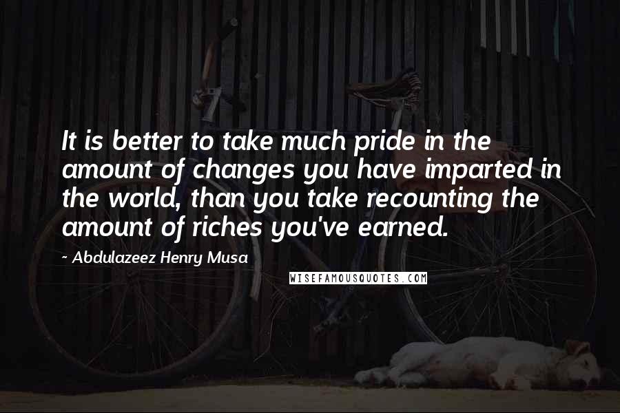 Abdulazeez Henry Musa quotes: It is better to take much pride in the amount of changes you have imparted in the world, than you take recounting the amount of riches you've earned. Abdulazeez Henry Musa quotes: It is better to take much pride in the amount of changes you have imparted in the world, than you take recounting the amount of riches you've earned.