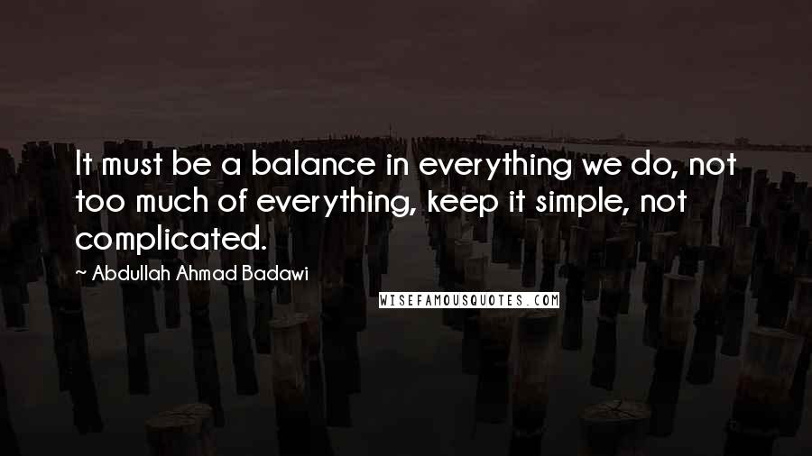 Abdullah Ahmad Badawi quotes: It must be a balance in everything we do, not too much of everything, keep it simple, not complicated.