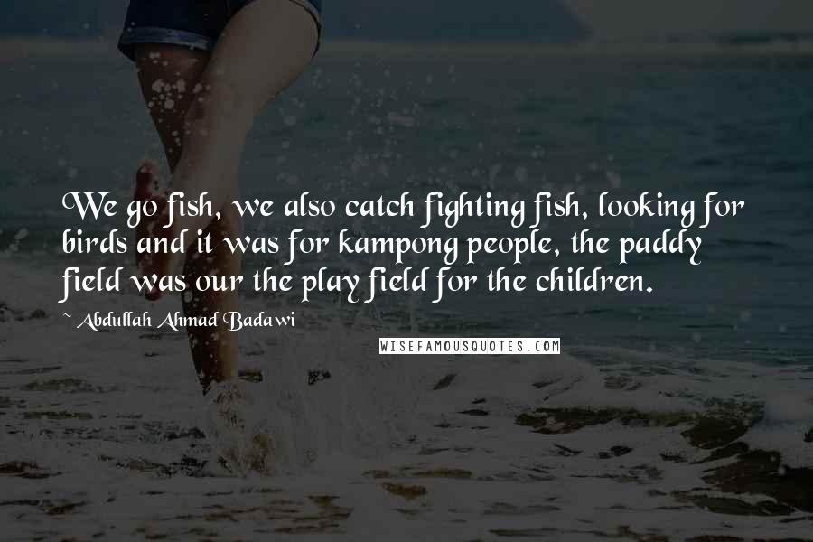 Abdullah Ahmad Badawi quotes: We go fish, we also catch fighting fish, looking for birds and it was for kampong people, the paddy field was our the play field for the children.