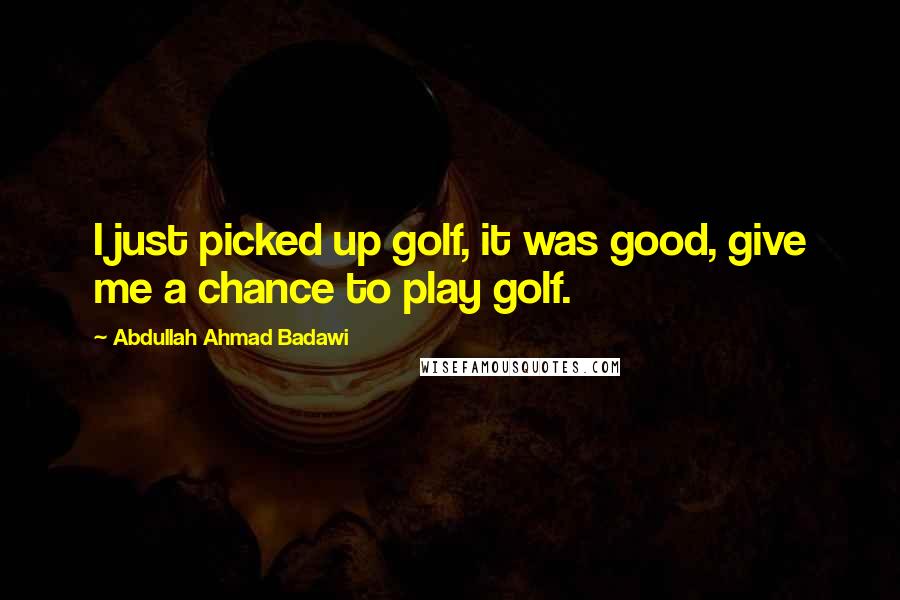 Abdullah Ahmad Badawi quotes: I just picked up golf, it was good, give me a chance to play golf.