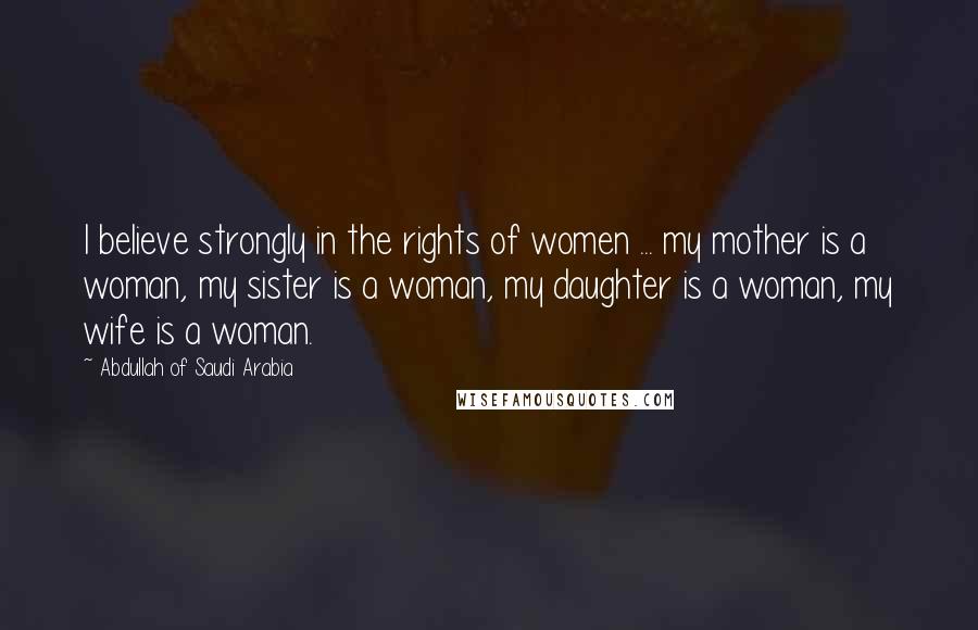 Abdullah Of Saudi Arabia quotes: I believe strongly in the rights of women ... my mother is a woman, my sister is a woman, my daughter is a woman, my wife is a woman.