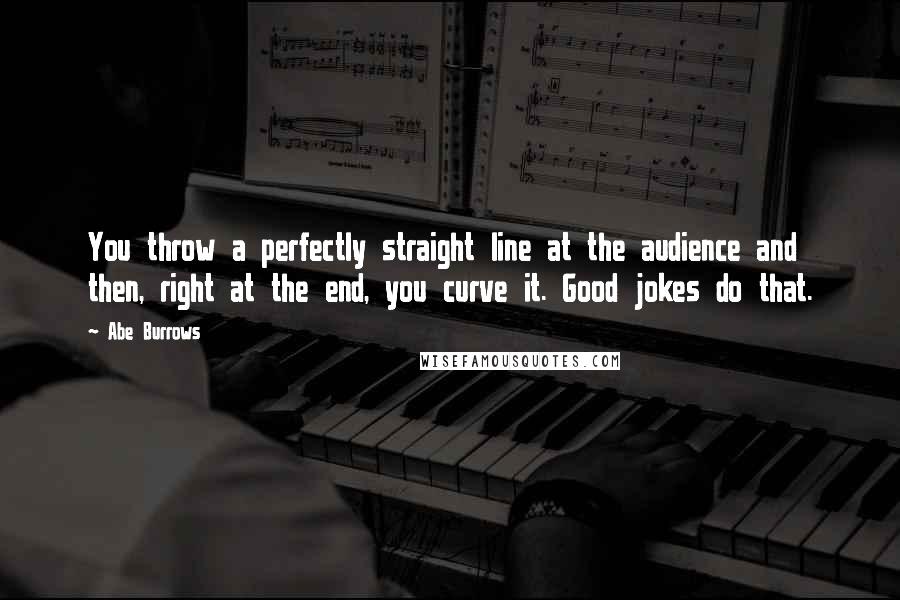 Abe Burrows quotes: You throw a perfectly straight line at the audience and then, right at the end, you curve it. Good jokes do that.