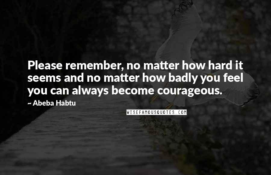 Abeba Habtu quotes: Please remember, no matter how hard it seems and no matter how badly you feel you can always become courageous.