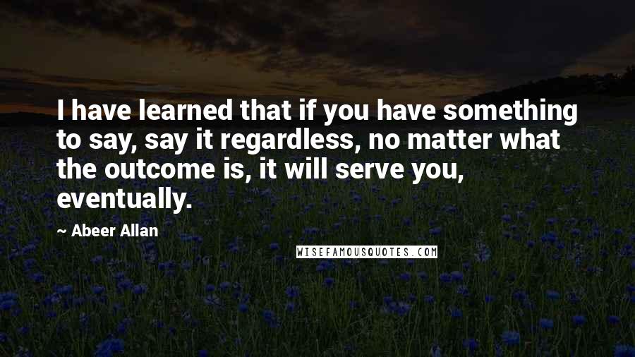 Abeer Allan quotes: I have learned that if you have something to say, say it regardless, no matter what the outcome is, it will serve you, eventually. Abeer Allan quotes: I have learned that if you have something to say, say it regardless, no matter what the outcome is, it will serve you, eventually.