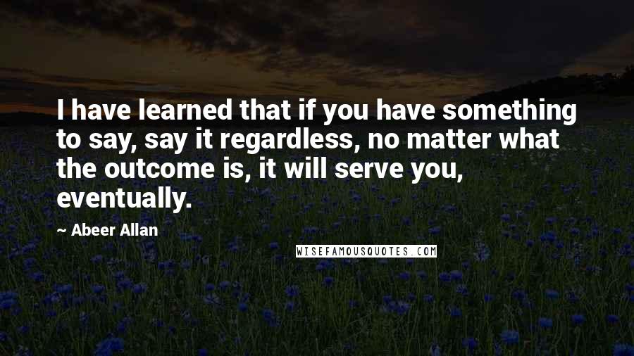 Abeer Allan quotes: I have learned that if you have something to say, say it regardless, no matter what the outcome is, it will serve you, eventually.