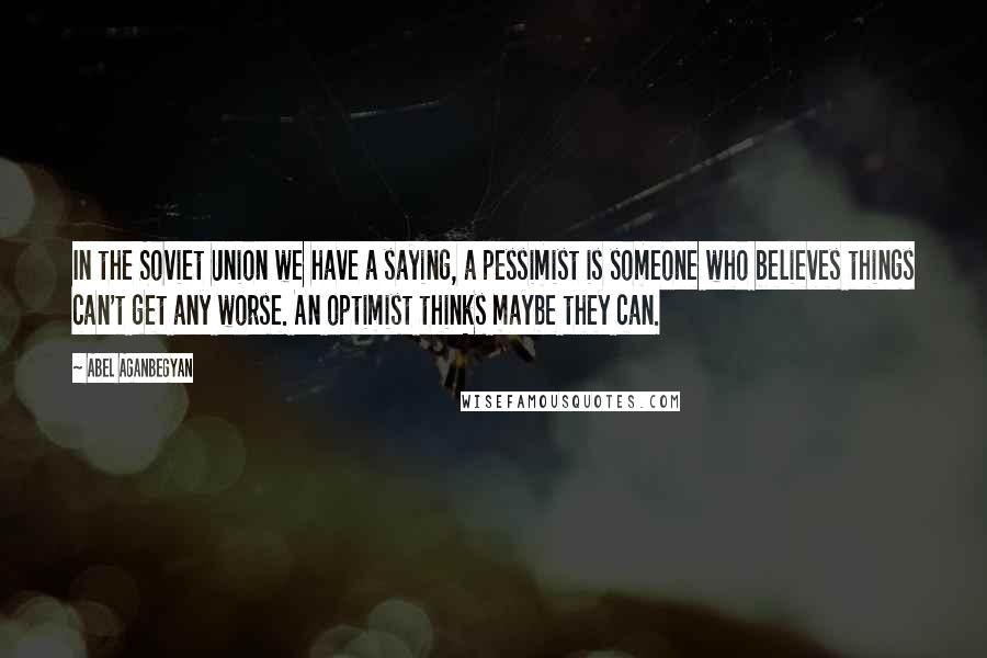 Abel Aganbegyan quotes: In the Soviet Union we have a saying, a pessimist is someone who believes things can't get any worse. An optimist thinks maybe they can. Abel Aganbegyan quotes: In the Soviet Union we have a saying, a pessimist is someone who believes things can't get any worse. An optimist thinks maybe they can.