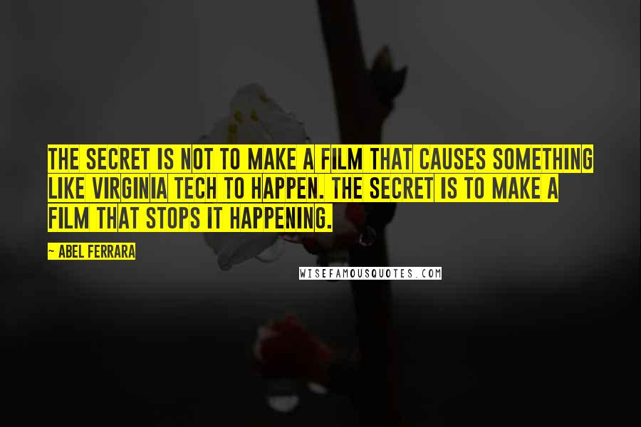Abel Ferrara quotes: The secret is not to make a film that causes something like Virginia Tech to happen. The secret is to make a film that stops it happening. Abel Ferrara quotes: The secret is not to make a film that causes something like Virginia Tech to happen. The secret is to make a film that stops it happening.