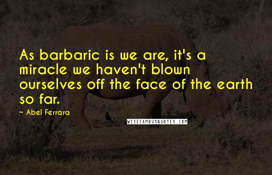 Abel Ferrara quotes: As barbaric is we are, it's a miracle we haven't blown ourselves off the face of the earth so far.