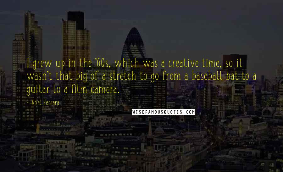 Abel Ferrara quotes: I grew up in the '60s, which was a creative time, so it wasn't that big of a stretch to go from a baseball bat to a guitar to a Abel Ferrara quotes: I grew up in the '60s, which was a creative time, so it wasn't that big of a stretch to go from a baseball bat to a guitar to a