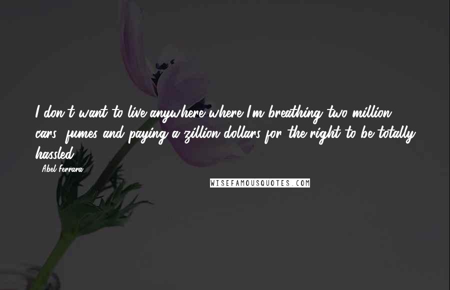 Abel Ferrara quotes: I don't want to live anywhere where I'm breathing two million cars' fumes and paying a zillion dollars for the right to be totally hassled.
