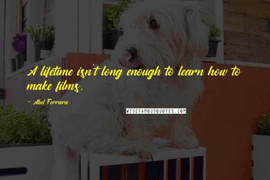 Abel Ferrara quotes: A lifetime isn't long enough to learn how to make films. Abel Ferrara quotes: A lifetime isn't long enough to learn how to make films.