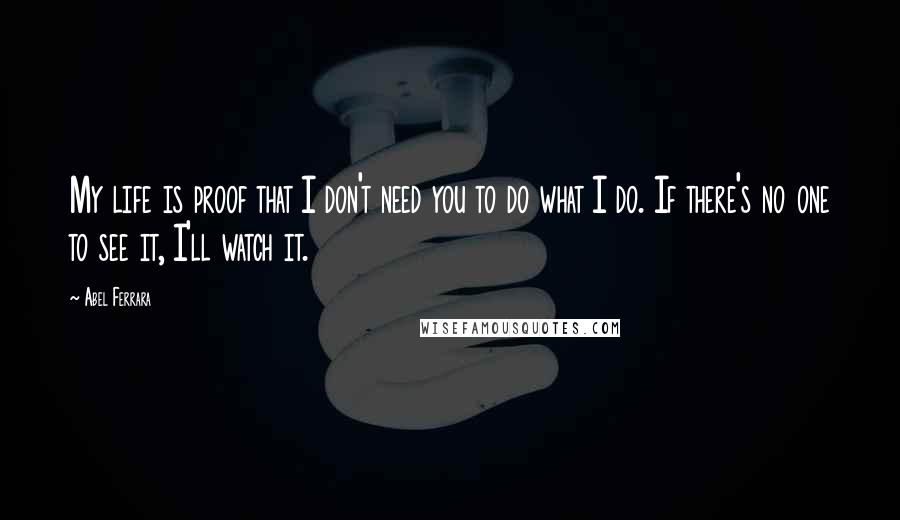 Abel Ferrara quotes: My life is proof that I don't need you to do what I do. If there's no one to see it, I'll watch it.