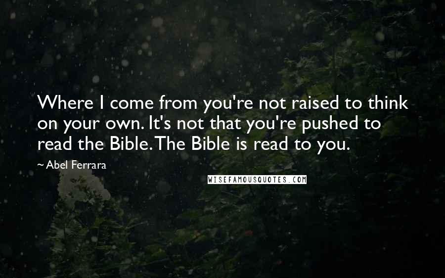 Abel Ferrara quotes: Where I come from you're not raised to think on your own. It's not that you're pushed to read the Bible. The Bible is read to you.