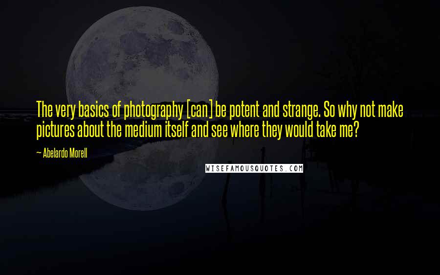 Abelardo Morell quotes: The very basics of photography [can] be potent and strange. So why not make pictures about the medium itself and see where they would take me?