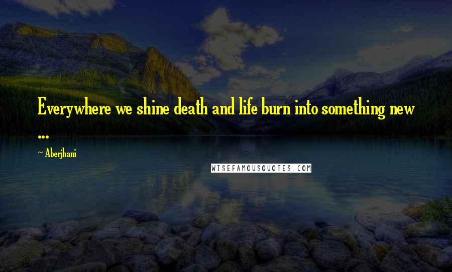 Aberjhani quotes: Everywhere we shine death and life burn into something new ...