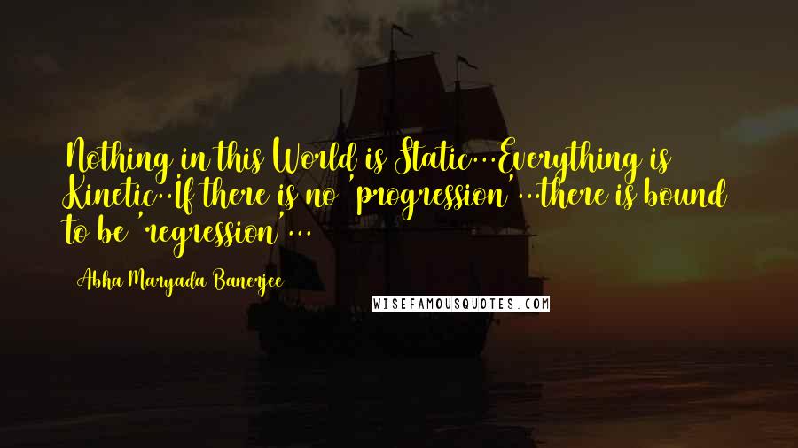 Abha Maryada Banerjee quotes: Nothing in this World is Static...Everything is Kinetic..If there is no 'progression'...there is bound to be 'regression'...