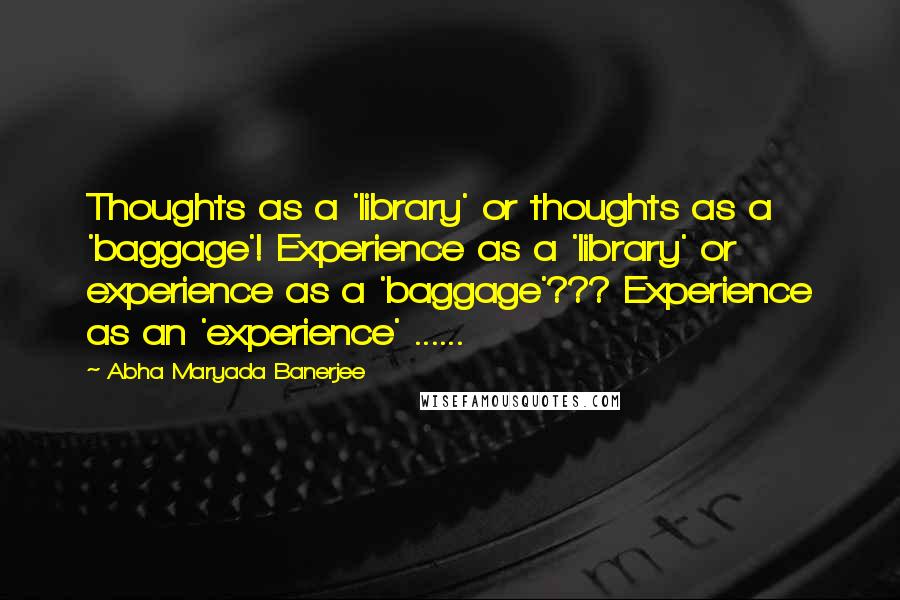 Abha Maryada Banerjee quotes: Thoughts as a 'library' or thoughts as a 'baggage'! Experience as a 'library' or experience as a 'baggage'??? Experience as an 'experience' ......