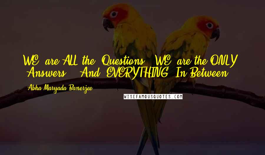 Abha Maryada Banerjee quotes: WE, are ALL the 'Questions'..WE, are the ONLY 'Answers'...And, EVERYTHING 'In Between'...