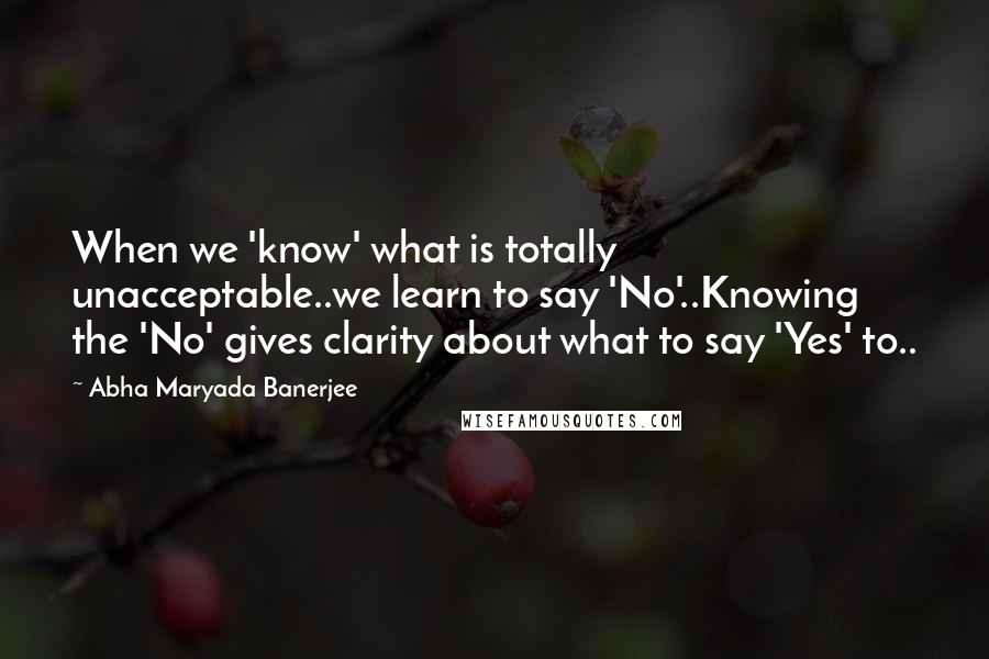 Abha Maryada Banerjee quotes: When we 'know' what is totally unacceptable..we learn to say 'No'..Knowing the 'No' gives clarity about what to say 'Yes' to..