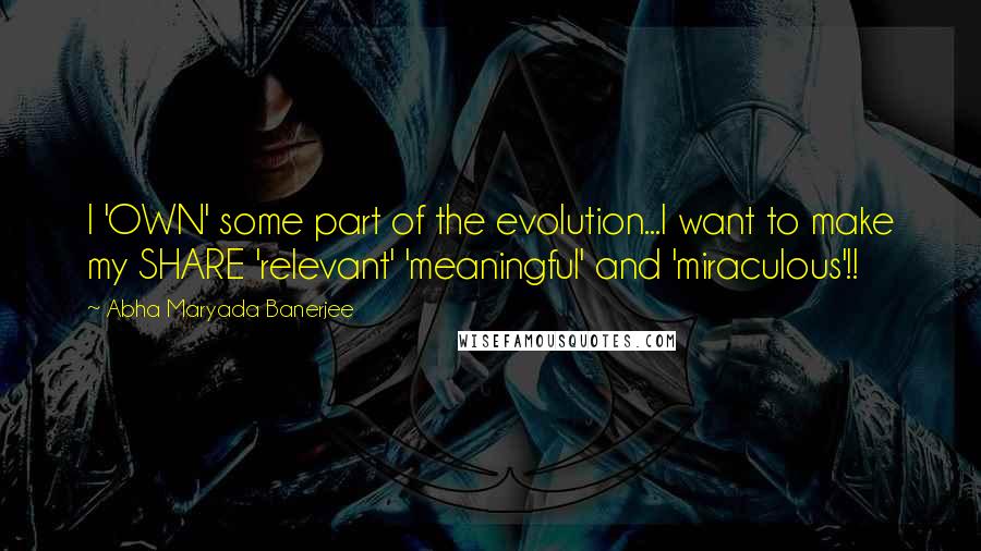 Abha Maryada Banerjee quotes: I 'OWN' some part of the evolution...I want to make my SHARE 'relevant' 'meaningful' and 'miraculous'!!