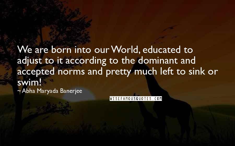 Abha Maryada Banerjee quotes: We are born into our World, educated to adjust to it according to the dominant and accepted norms and pretty much left to sink or swim!