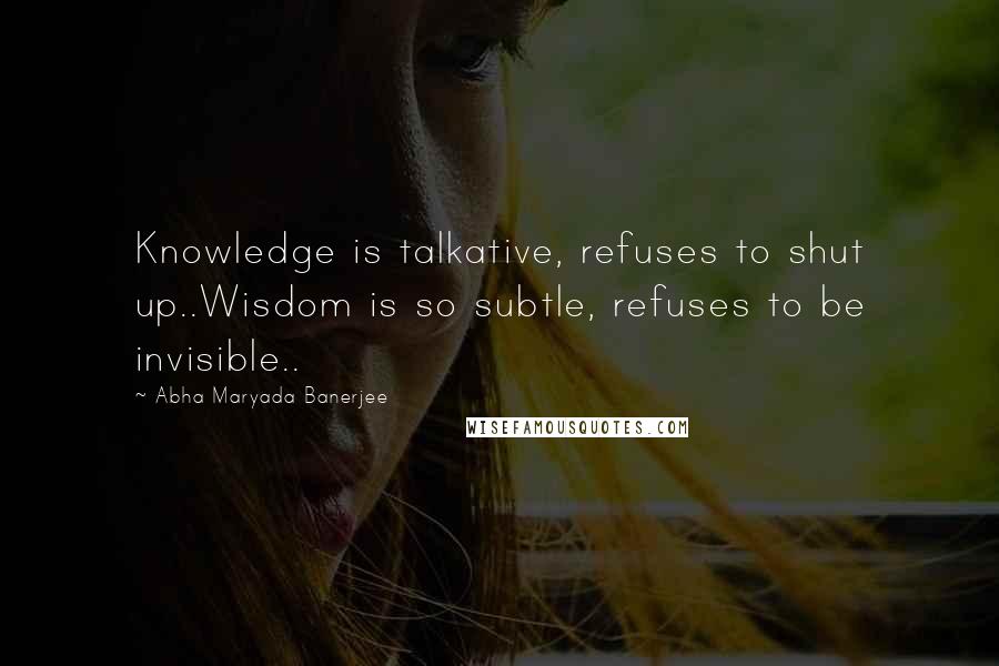 Abha Maryada Banerjee quotes: Knowledge is talkative, refuses to shut up..Wisdom is so subtle, refuses to be invisible..