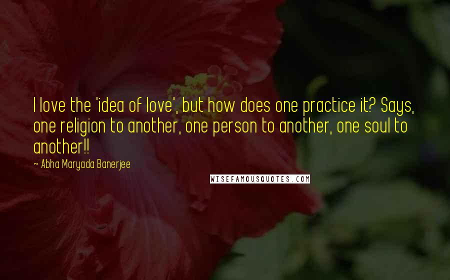 Abha Maryada Banerjee quotes: I love the 'idea of love', but how does one practice it? Says, one religion to another, one person to another, one soul to another!!