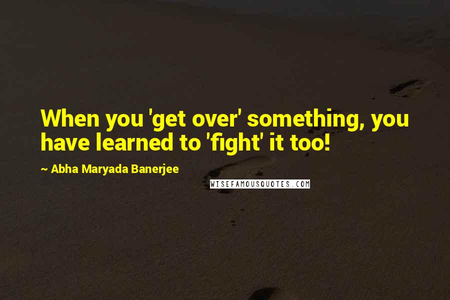 Abha Maryada Banerjee quotes: When you 'get over' something, you have learned to 'fight' it too!