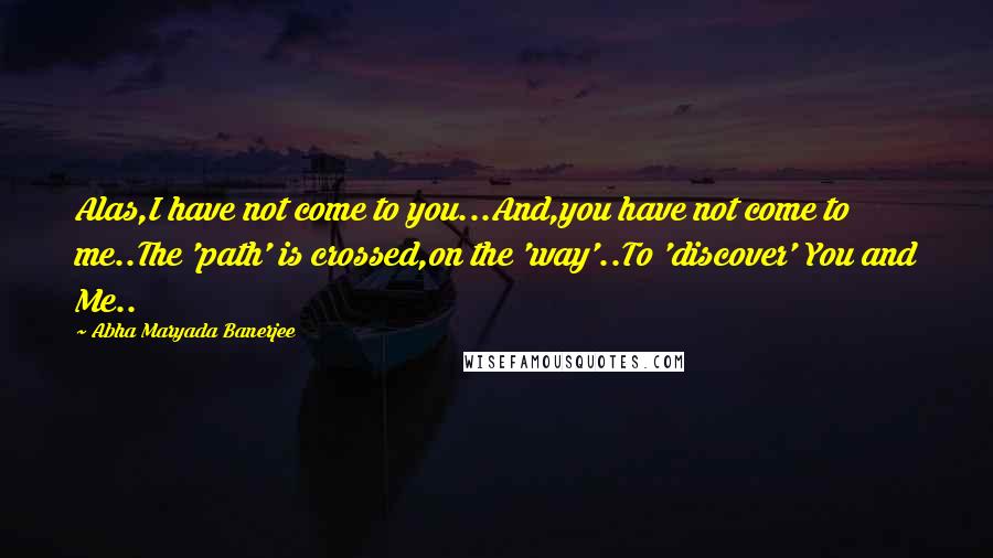 Abha Maryada Banerjee quotes: Alas,I have not come to you...And,you have not come to me..The 'path' is crossed,on the 'way'..To 'discover' You and Me..