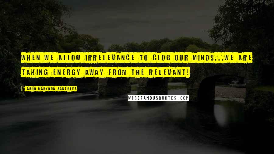 Abha Maryada Banerjee quotes: When we allow IRRELEVANCE to clog our minds...we are taking energy away from the RELEVANT!