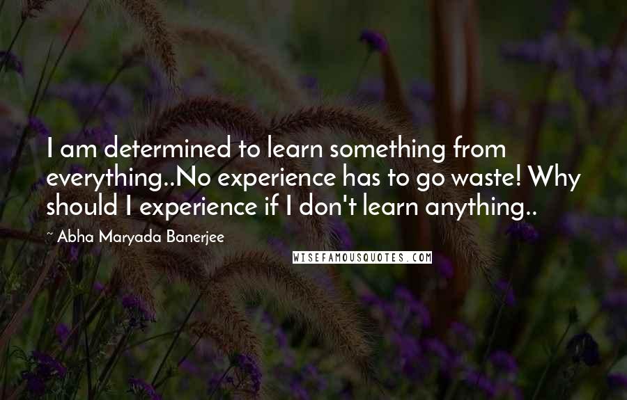 Abha Maryada Banerjee quotes: I am determined to learn something from everything..No experience has to go waste! Why should I experience if I don't learn anything..
