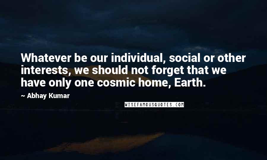 Abhay Kumar quotes: Whatever be our individual, social or other interests, we should not forget that we have only one cosmic home, Earth.