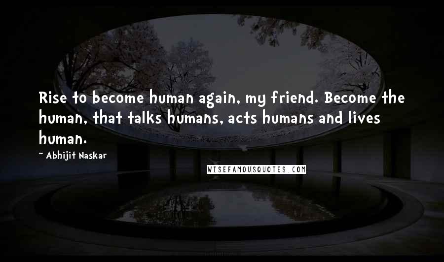 Abhijit Naskar quotes: Rise to become human again, my friend. Become the human, that talks humans, acts humans and lives human.