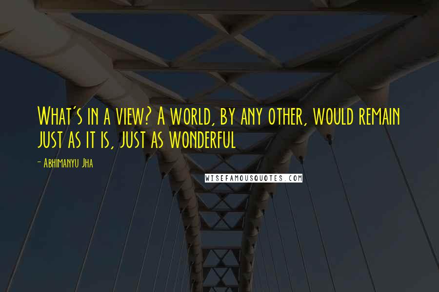 Abhimanyu Jha quotes: What's in a view? A world, by any other, would remain just as it is, just as wonderful
