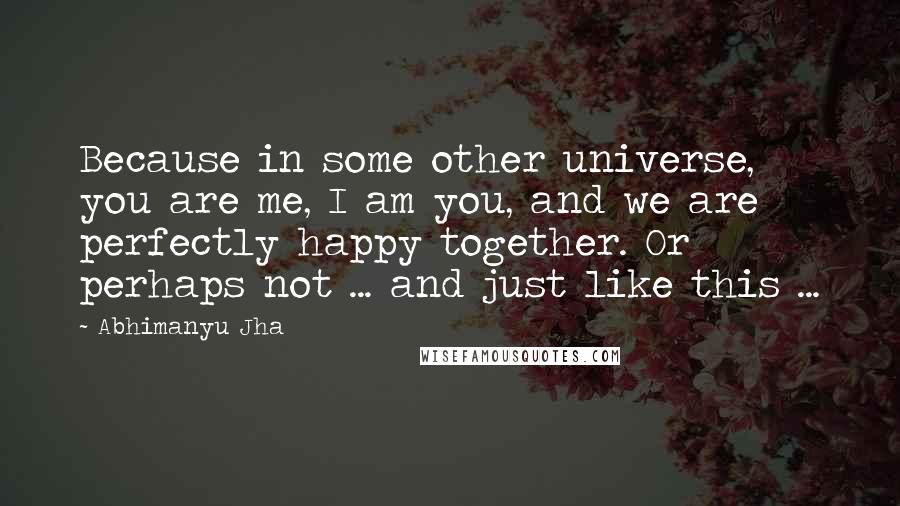 Abhimanyu Jha quotes: Because in some other universe, you are me, I am you, and we are perfectly happy together. Or perhaps not ... and just like this ...