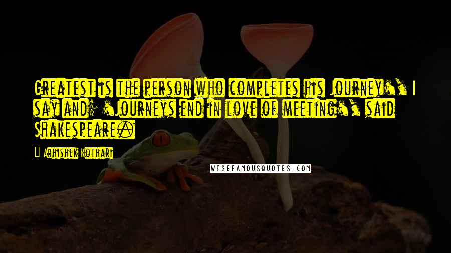 Abhishek Kothari quotes: Greatest is the person who completes his Journey', I say and; 'Journeys end in love of meeting', said Shakespeare.