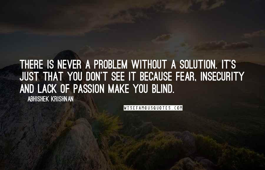 Abhishek Krishnan quotes: There is never a problem without a solution. It's just that you don't see it because fear, insecurity and lack of passion make you blind.
