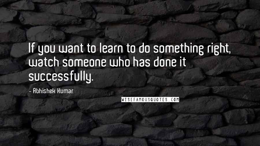 Abhishek Kumar quotes: If you want to learn to do something right, watch someone who has done it successfully.