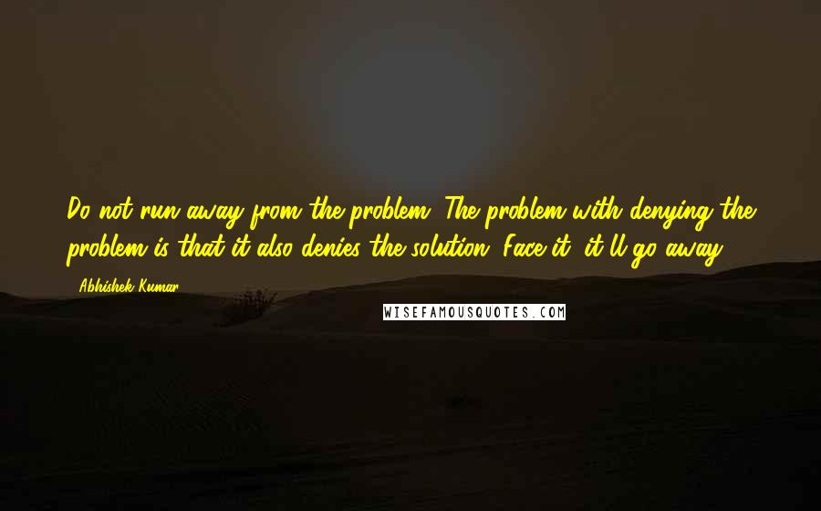 Abhishek Kumar quotes: Do not run away from the problem. The problem with denying the problem is that it also denies the solution. Face it, it'll go away.