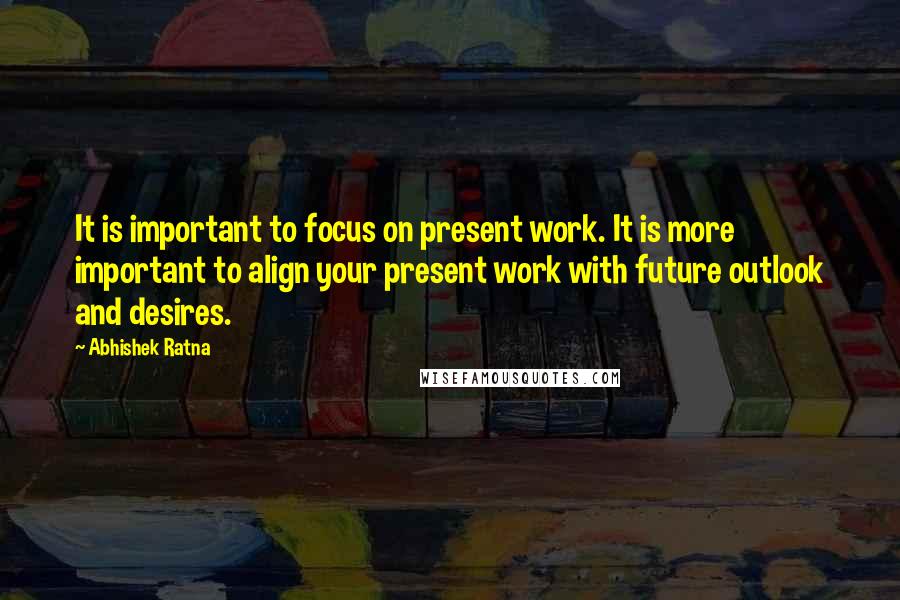 Abhishek Ratna quotes: It is important to focus on present work. It is more important to align your present work with future outlook and desires.