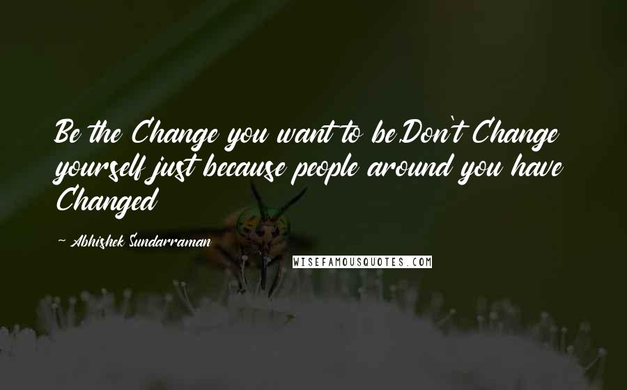 Abhishek Sundarraman quotes: Be the Change you want to be,Don't Change yourself just because people around you have Changed