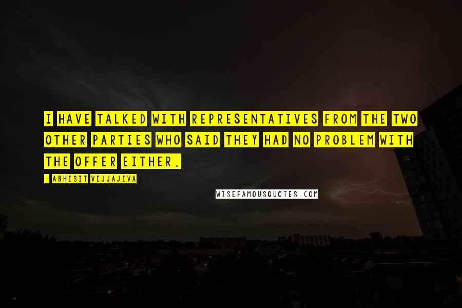 Abhisit Vejjajiva quotes: I have talked with representatives from the two other parties who said they had no problem with the offer either.