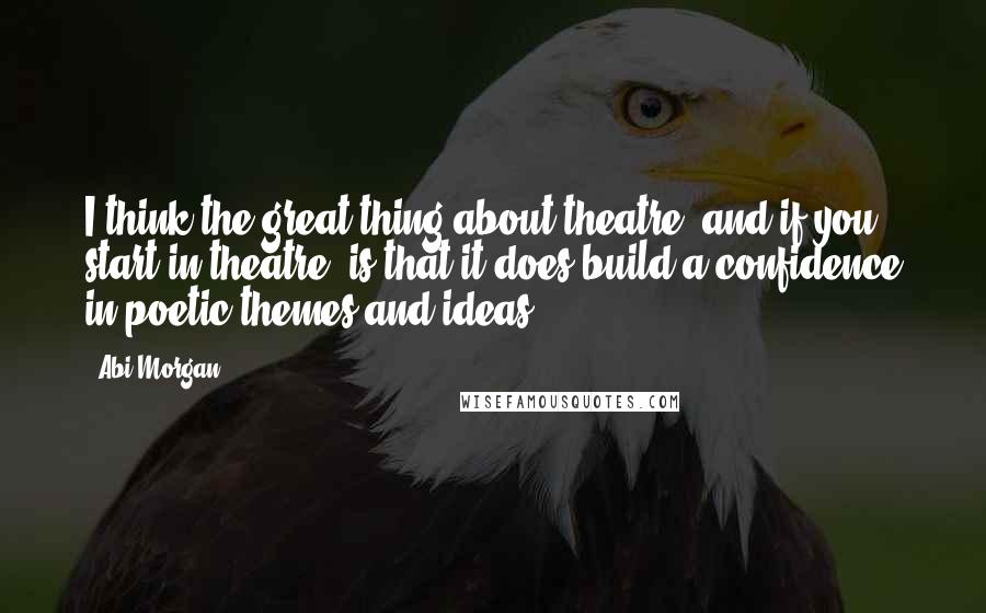 Abi Morgan quotes: I think the great thing about theatre, and if you start in theatre, is that it does build a confidence in poetic themes and ideas.