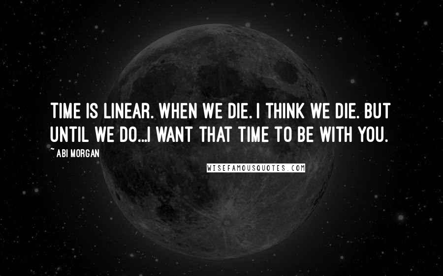 Abi Morgan quotes: Time is linear. When we die. I think we die. But until we do...I want that time to be with you.