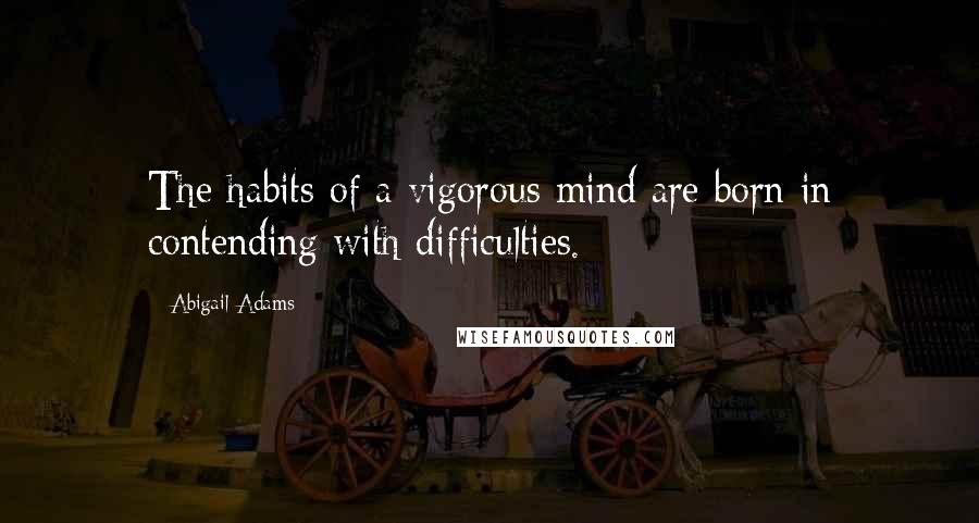 Abigail Adams quotes: The habits of a vigorous mind are born in contending with difficulties.